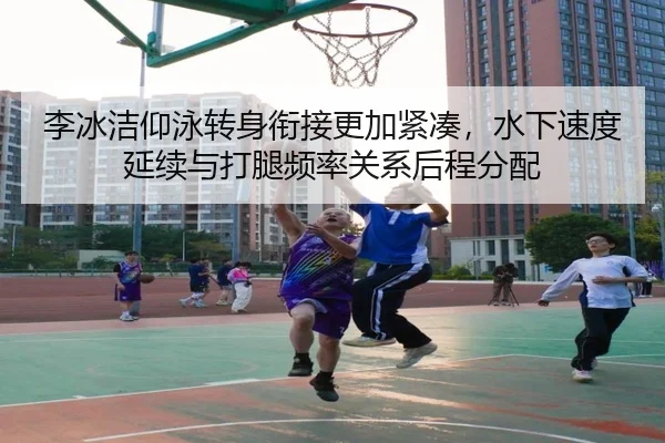 李冰洁仰泳转身衔接更加紧凑，水下速度延续与打腿频率关系后程分配